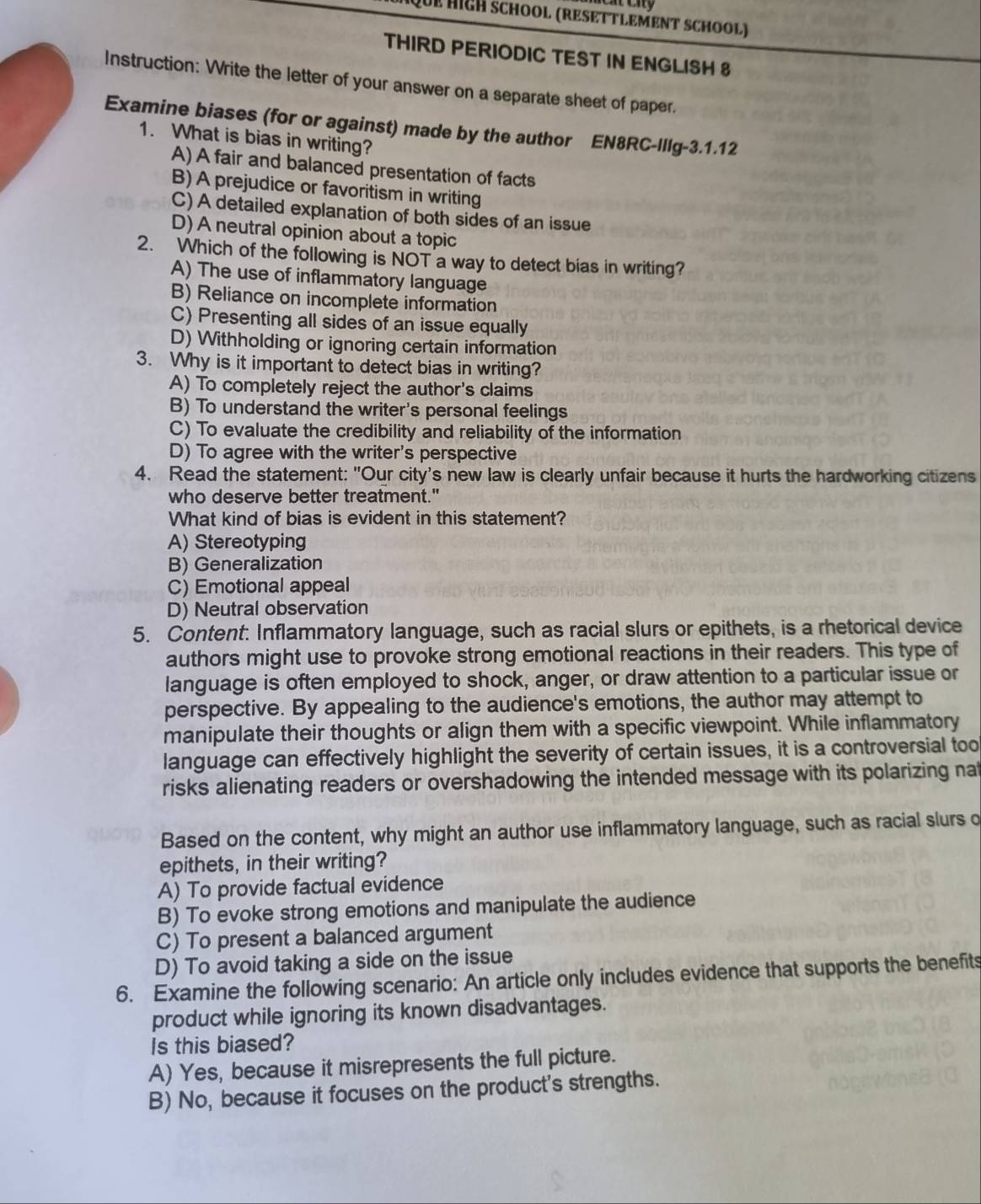 Que HIgH ScHOOl (RESETTLEMENT SCHOOl)
THIRD PERIODIC TEST IN ENGLISH 8
Instruction: Write the letter of your answer on a separate sheet of paper.
Examine biases (for or against) made by the author EN8RC-IlIg-3.1.12
1. What is bias in writing?
A) A fair and balanced presentation of facts
B) A prejudice or favoritism in writing
C) A detailed explanation of both sides of an issue
D) A neutral opinion about a topic
2. Which of the following is NOT a way to detect bias in writing?
A) The use of inflammatory language
B) Reliance on incomplete information
C) Presenting all sides of an issue equally
D) Withholding or ignoring certain information
3. Why is it important to detect bias in writing?
A) To completely reject the author's claims
B) To understand the writer's personal feelings
C) To evaluate the credibility and reliability of the information
D) To agree with the writer's perspective
4. Read the statement: "Our city's new law is clearly unfair because it hurts the hardworking citizens
who deserve better treatment."
What kind of bias is evident in this statement?
A) Stereotyping
B) Generalization
C) Emotional appeal
D) Neutral observation
5. Content: Inflammatory language, such as racial slurs or epithets, is a rhetorical device
authors might use to provoke strong emotional reactions in their readers. This type of
language is often employed to shock, anger, or draw attention to a particular issue or
perspective. By appealing to the audience's emotions, the author may attempt to
manipulate their thoughts or align them with a specific viewpoint. While inflammatory
language can effectively highlight the severity of certain issues, it is a controversial too
risks alienating readers or overshadowing the intended message with its polarizing nat
Based on the content, why might an author use inflammatory language, such as racial slurs o
epithets, in their writing?
A) To provide factual evidence
B) To evoke strong emotions and manipulate the audience
C) To present a balanced argument
D) To avoid taking a side on the issue
6. Examine the following scenario: An article only includes evidence that supports the benefits
product while ignoring its known disadvantages.
Is this biased?
A) Yes, because it misrepresents the full picture.
B) No, because it focuses on the product's strengths.