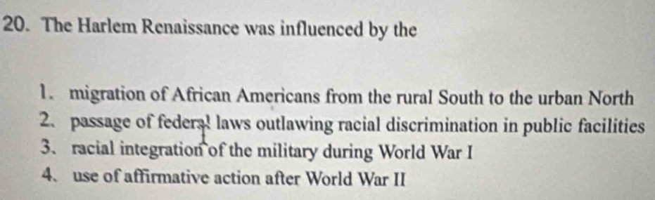 The Harlem Renaissance was influenced by the
1. migration of African Americans from the rural South to the urban North
2. passage of feders! laws outlawing racial discrimination in public facilities
3、 racial integration of the military during World War I
4、 use of affirmative action after World War II