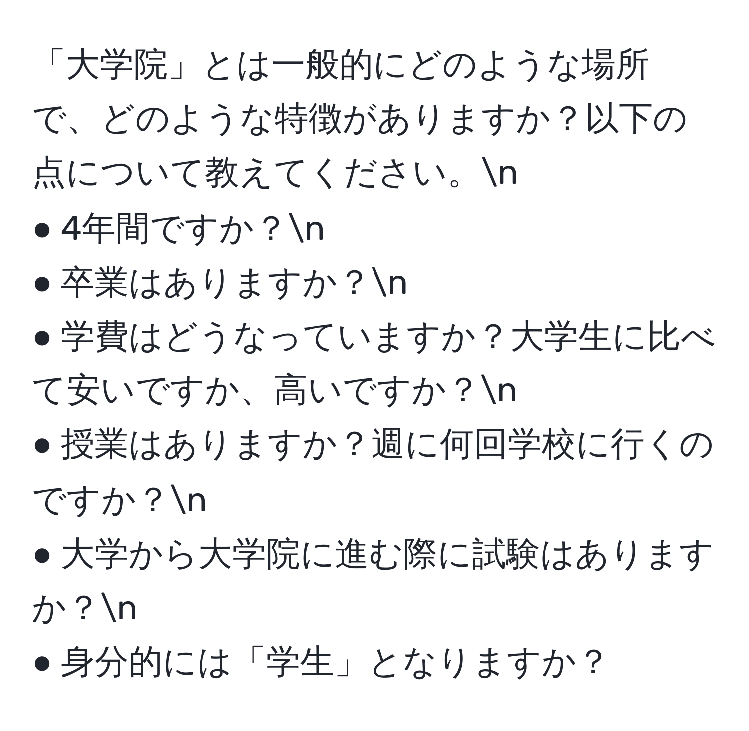 「大学院」とは一般的にどのような場所で、どのような特徴がありますか？以下の点について教えてください。n
● 4年間ですか？n
● 卒業はありますか？n
● 学費はどうなっていますか？大学生に比べて安いですか、高いですか？n
● 授業はありますか？週に何回学校に行くのですか？n
● 大学から大学院に進む際に試験はありますか？n
● 身分的には「学生」となりますか？