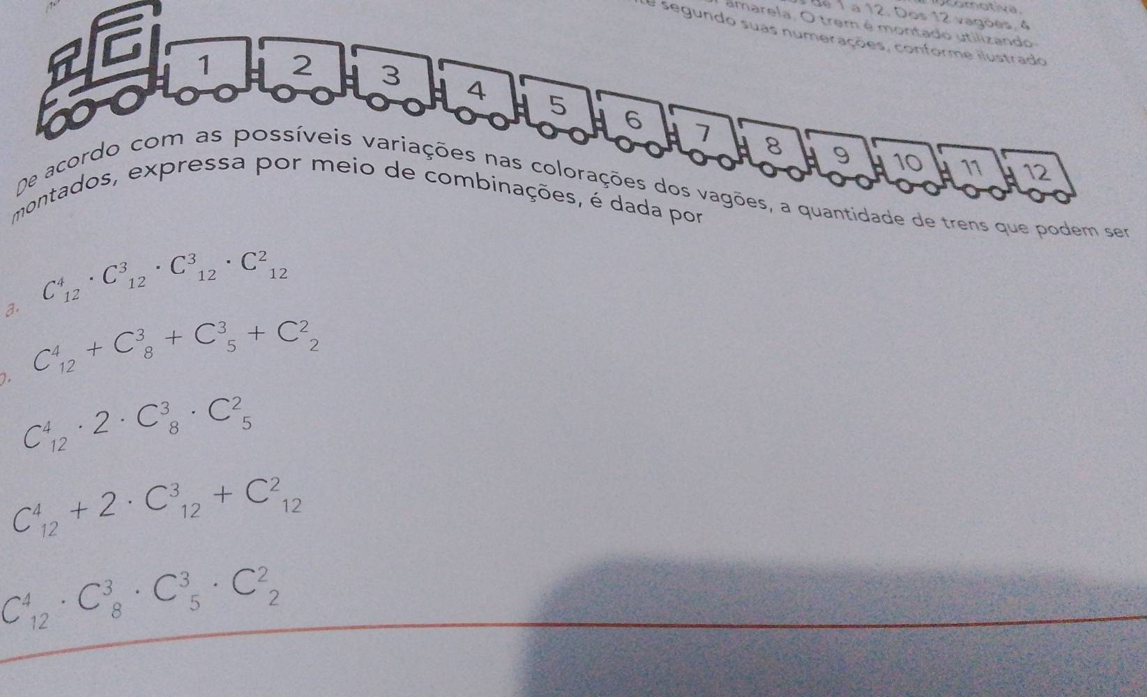 dé 1 a 12. Dos 12 vagões, 4
amarela. O trem é montado utilizando
de segundo suas numerações, conforme ilustrado
1
2 3 4 5 H 6
7 8 9 10 11 12
De acordo com as possíveis variações nas colorações dos vagões, a quantidade de trens que podem ser
montados, expressa por meio de combinações, é dada por
C_(12)^4· C_(12)^3· C_(12)^3· C_(12)^2
a. C_(12)^4+C_8^3+C_5^3+C_2^2
C_(12)^4· 2· C_8^3· C_5^2
C_(12)^4+2· C_(12)^3+C_(12)^2
C_(12)^4· C_8^3· C_5^3· C_2^2