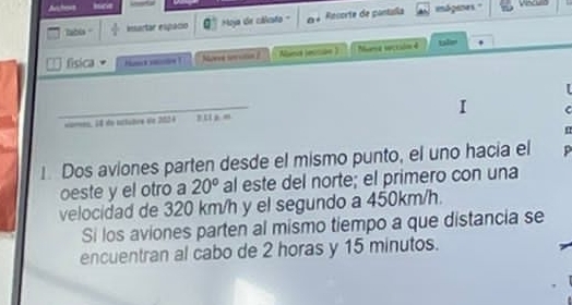 Achers Vinculld 
Tabis insartar espacio Moja de cálsto Recorte de pantília imdgenes." 
T física H ! Norve sevutn é Nbind jecsue ) Nume secisinn 4 
_ 
C 
==meo, 64 de tttubrs de 2024
1. Dos aviones parten desde el mismo punto, el uno hacía el 
oeste y el otro a 20° al este del norte; el primero con una 
velocidad de 320 km/h y el segundo a 450km/h. 
Si los aviones parten al mismo tiempo a que distancia se 
encuentran al cabo de 2 horas y 15 minutos.