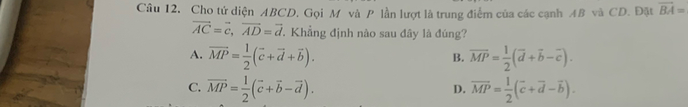 Cho tứ diện ABCD. Gọi M và P lần lượt là trung điểm của các cạnh AB và CD. Đặt overline BA=
vector AC=vector c, vector AD=vector d. Khẳng định nào sau đây là đúng?
A. vector MP= 1/2 (vector c+vector d+vector b). overline MP= 1/2 (overline d+overline b-overline c). 
B.
C. vector MP= 1/2 (vector c+vector b-vector d). overline MP= 1/2 (overline c+overline d-overline b). 
D.