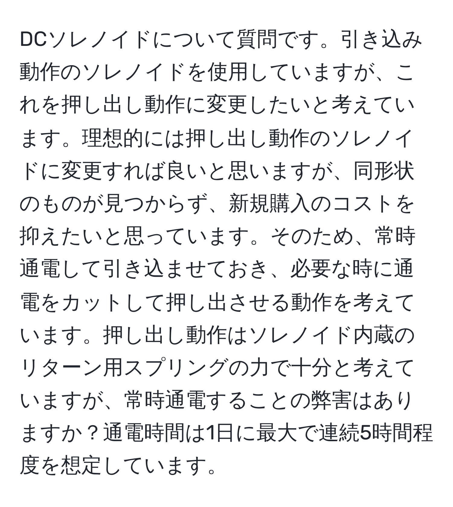 DCソレノイドについて質問です。引き込み動作のソレノイドを使用していますが、これを押し出し動作に変更したいと考えています。理想的には押し出し動作のソレノイドに変更すれば良いと思いますが、同形状のものが見つからず、新規購入のコストを抑えたいと思っています。そのため、常時通電して引き込ませておき、必要な時に通電をカットして押し出させる動作を考えています。押し出し動作はソレノイド内蔵のリターン用スプリングの力で十分と考えていますが、常時通電することの弊害はありますか？通電時間は1日に最大で連続5時間程度を想定しています。