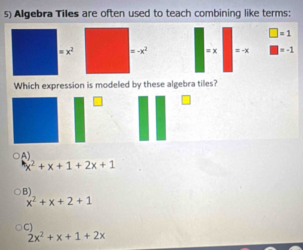 Algebra Tiles are often used to teach combining like terms:
□ =1
: ) =-x □ =-1
Which expression is modeled by these algebra tiles?
A)
x^2+x+1+2x+1
B)
x^2+x+2+1
C)
2x^2+x+1+2x