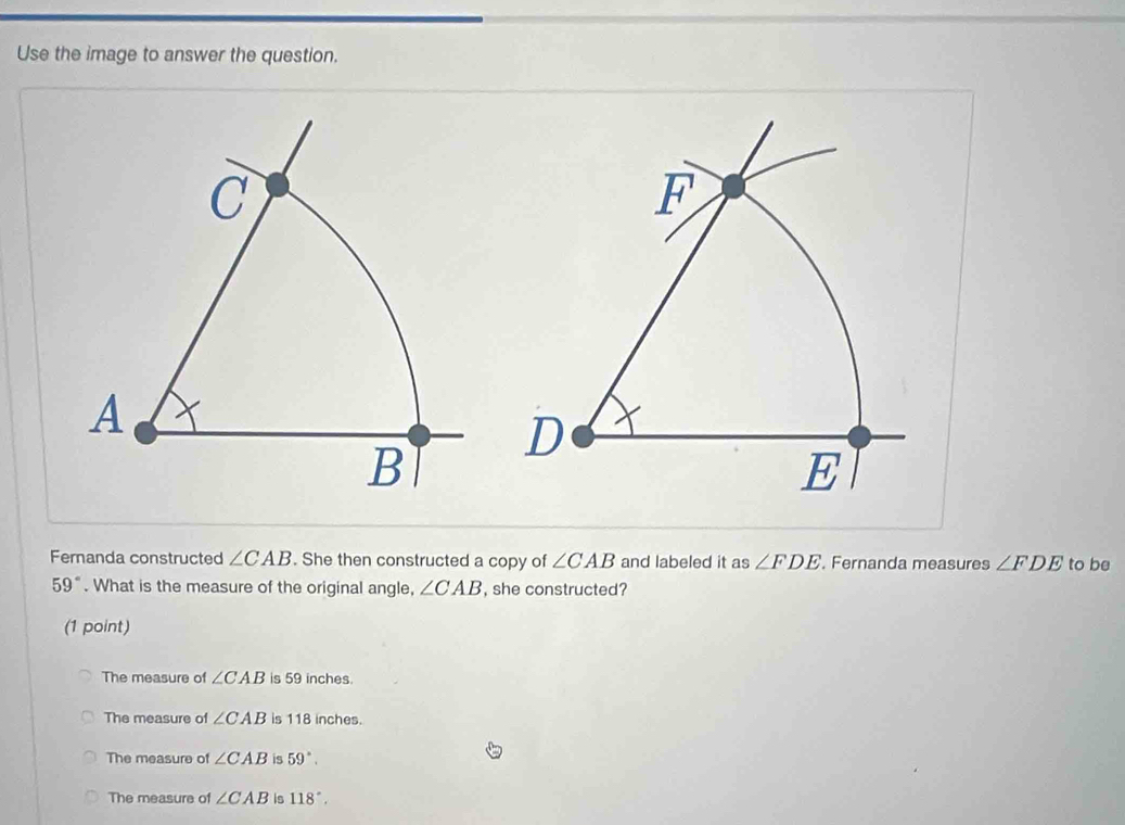 Use the image to answer the question.
F
D
E
Fernanda constructed ∠ CAB. She then constructed a copy of ∠ CAB and labeled it as ∠ FDE. Fernanda measures ∠ FDE to be
59°. What is the measure of the original angle, ∠ CAB , she constructed?
(1 point)
The measure of ∠ CAB is 59 inches.
The measure of ∠ CAB is 118 inches.
The measure of ∠ CAB 59°.
The measure of ∠ CAB is 118°.