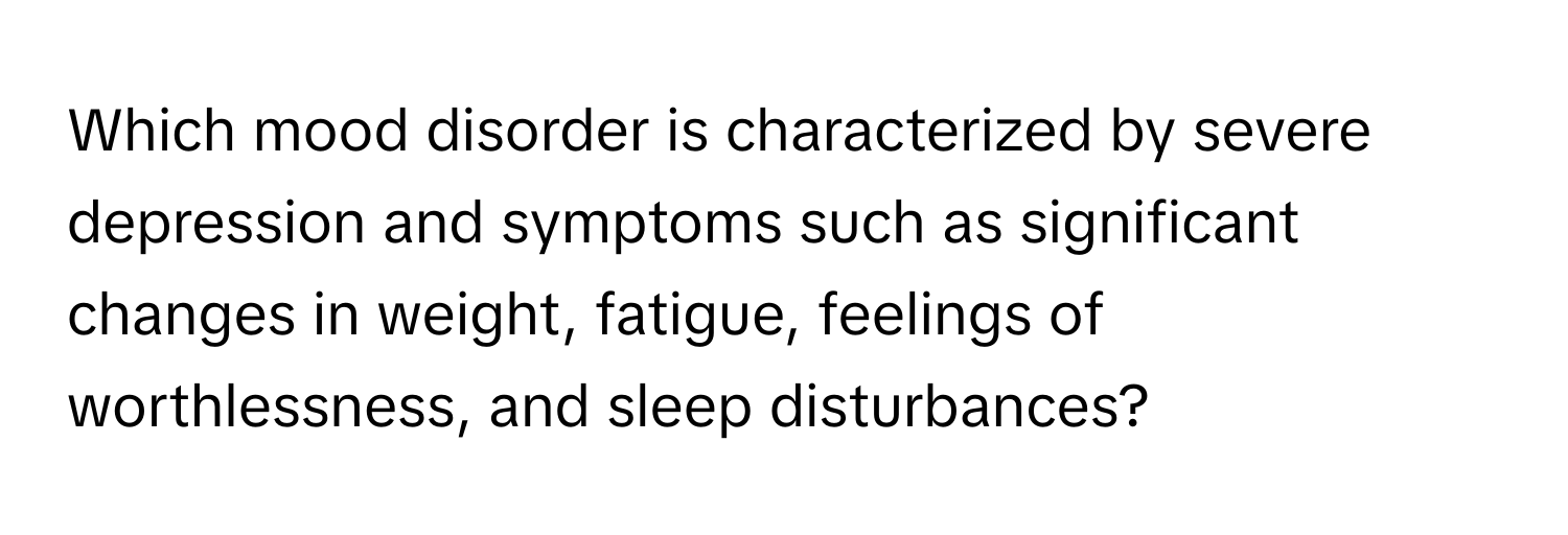 Which mood disorder is characterized by severe depression and symptoms such as significant changes in weight, fatigue, feelings of worthlessness, and sleep disturbances?