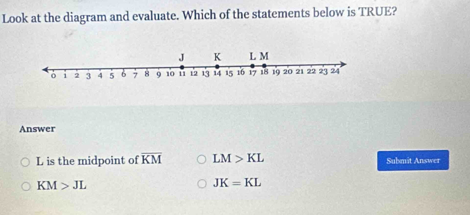 Look at the diagram and evaluate. Which of the statements below is TRUE?
Answer
L is the midpoint of overline KM LM>KL Submit Answer
KM>JL
JK=KL