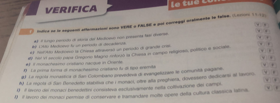 VERIFICA le tue có 
Indica se le seguenti affermazioni sono VERE o FALSE e poi correggi oralmente le false. (Lezion: 11-12 
 
w 
v W 
a) Il lungo periodo di storia del Medioevo non presenta fasi diverse. 
b) L'Alto Medioevo fu un periodo di decadenza. 
c) Nell'Alto Medioevo la Chiesa attraversò un periodo di grande crisi. 
v F 
d) Nel VI secolo papa Gregorio Magno rinforzò la Chiesa in campo religioso, político e sociale. 

e) Il monachesimo cristiano nacque in Oriente. 
f) La prima forma di monachesimo cristiano fu di tipo eremita 
④ 
g) La regola monastica di San Colombano prevedeva di evangelizzare le comunità pagane. 
h) La regola di San Benedetto stabiliva che i monaci, oltre alla preghiera, dovessero dedicarsi al lavoro VF 
VF 
I) Il lavoro dei monaci benedettini consisteva esclusivamente nella coltivazione dei campi. 
v F 
I) Il lavoro dei monaci permise di conservare e tramandare molte opere della cultura classica latina.