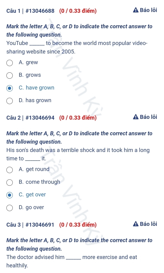 #13046688 (0 / 0.33 điểm) Báo lỗi
Mark the letter A, B, C, or D to indicate the correct answer to
the following question.
YouTube _to become the world most popular video-
sharing website since 2005.
A. grew
B. grows
C. have grown
D. has grown
Câu 2 | #13046694 (0 / 0.33 điểm) Báo lỗi
Mark the letter A, B, C, or D to indicate the correct answer to
the following question.
His son's death was a terrible shock and it took him a long
time to _it.
A. get round
B. come through
C. get over
D. go over
Câu 3 | #13046691 (0 / 0.33 điểm) Báo lỗi
Mark the letter A, B, C, or D to indicate the correct answer to
the following question.
The doctor advised him _more exercise and eat
healthily.