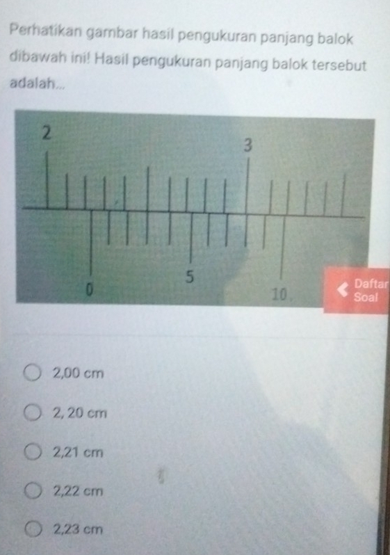 Perhatikan gambar hasil pengukuran panjang balok
dibawah ini! Hasil pengukuran panjang balok tersebut
adalah...
Daftar
l
2,00 cm
2, 20 cm
2,21 cm
2,22 cm
2,23 cm