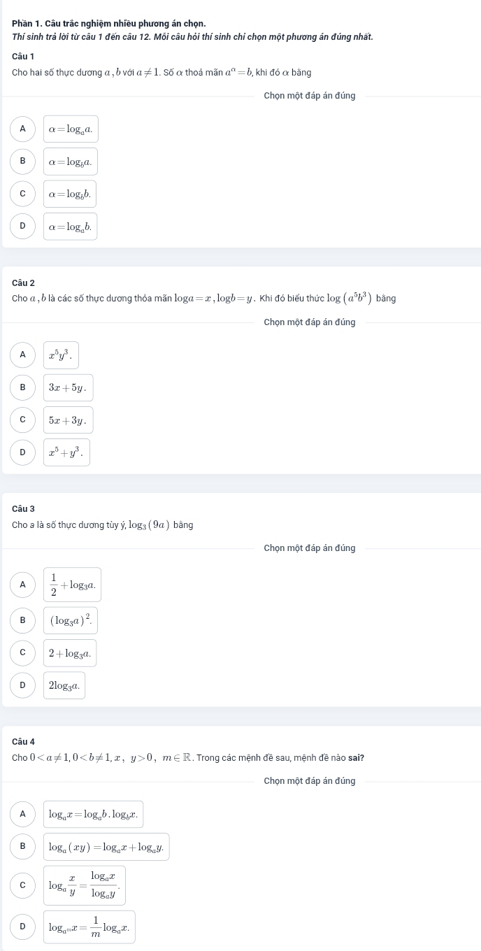 Phần 1. Câu trấc nghiệm nhiều phương án chọn.
Thí sinh trả lời từ câu 1 đến câu 12. Mỗi câu hỏi thí sinh chí chọn một phương án đúng nhất.
Câu 1
Cho hai số thực dương a , b với a!= 1.Sdot 0 ố α thoả mãn a^a=b , khi đó α bằng
Chọn một đáp án đúng
A alpha =log _aa.
B alpha =log _ba
C alpha =log _bb.
D alpha =log _ab.
Câu 2
Cho « , ỗ là các số thực dương thỏa mãn log a=x,log b=y. Khi đó biểu thức log (a^5b^3) bằng
_
_Chọn một đáp án đúng_
A x^5y^3.
B 3x+5y.
C 5x+3y.
D x^5+y^3.
Câu 3
Cho a là số thực dương tù y,log _3(9a) bằng
Chọn một đáp án đúng
A  1/2 +log _3a.
B (log _3a)^2.
C 2+log _3a.
D 2log _3a.
Câu 4
Ch 00,m∈ R. Trong các mệnh đề sau, mệnh đề nào sai?
_
Chọn một đáp án đúng
_
A log _ax=log _ab.log _bx.
B log _a(xy)=log _ax+log _ay.
C log _a x/y =frac log _axlog _ay.
D log _a^mx= 1/m log _ax.