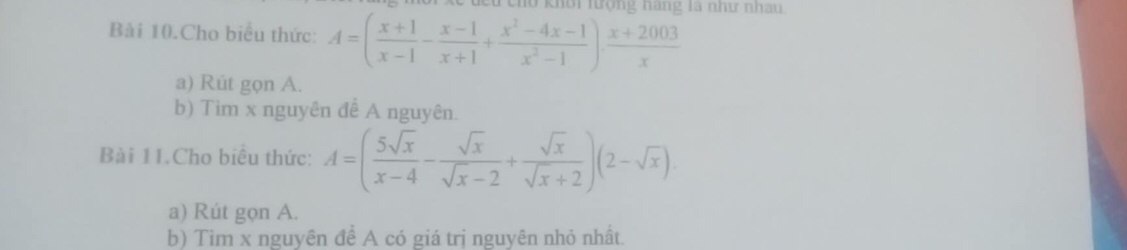 eho khôi hượng hàng là như nhau 
Bài 10.Cho biểu thức: A=( (x+1)/x-1 - (x-1)/x+1 + (x^2-4x-1)/x^2-1 )·  (x+2003)/x 
a) Rút gọn A. 
b) Tìm x nguyên để A nguyên. 
Bài 11.Cho biểu thức: A=( 5sqrt(x)/x-4 - sqrt(x)/sqrt(x)-2 + sqrt(x)/sqrt(x)+2 )(2-sqrt(x))
a) Rút gọn A. 
b) Tìm x nguyên để A có giá trị nguyên nhỏ nhất.