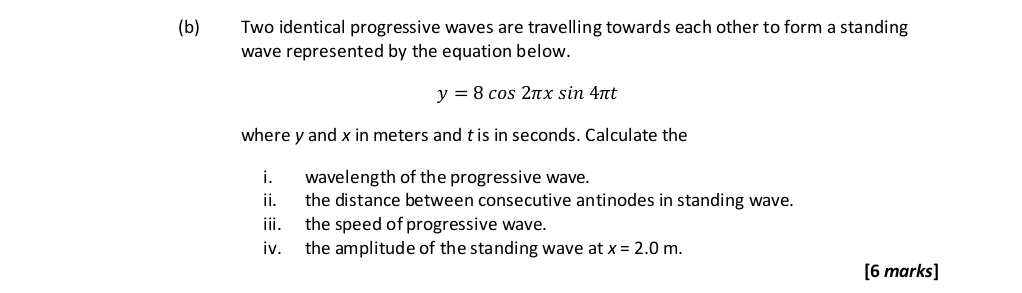 Two identical progressive waves are travelling towards each other to form a standing 
wave represented by the equation below.
y=8cos 2π xsin 4π t
where y and x in meters and t is in seconds. Calculate the 
i. wavelength of the progressive wave. 
ii. the distance between consecutive antinodes in standing wave. 
ii. the speed of progressive wave. 
iv. the amplitude of the standing wave at x=2.0m. 
[6 marks]