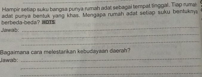 Hampir setiap suku bangsa punya rumah adat sebagai tempat tinggal. Tiap rumah 
adat punya bentuk yang khas. Mengapa rumah adat setiap suku bentuknya 
_ 
berbeda-beda? HOTS 
_ 
Jawab: 
_ 
Bagaimana cara melestarikan kebudayaan daerah? 
Jawab: 
_ 
_ 
_