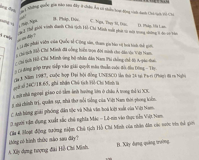 Vã Việt râm
ảng định T 1.Những quốc gia nào sau đây ở châu Âu có nhiều hoạt động vinh danh Chủ tịch Hồ Chú
winh ?
B. Pháp, Đức.
sung và 4. Pháp, Nga. C. Nga, Thụy Sĩ, Đức. D. Pháp, Hà Lan.
Câu 2. Thế giới vinh danh Chủ tịch Hồ Chí Minh xuất phát từ một trong những lí do cơ bản
i cuộc
são sau dây?
A. Là đặc phái viên của Quốc tế Cộng sản, tham gia bảo vệ hoà bình thế giới.
B. Chủ tịch Hồ Chí Minh đã cống hiến trọn đời mình cho dân tộc Việt Nam.
C. Chủ tịch Hồ Chí Mình ủng hộ nhân dân Nam Phi chống chế độ A-pác-thai.
D. Có đóng góp trực tiếp vào giải quyết mâu thuẫn cuộc đối đầu Đông - Tây.
Cầu 3. Năm 1987, cuộc họp Đại hội đồng UNESCO lần thứ 24 tại Pa-ri (Pháp) đã ra Nghị
quyết số 24C/18.65, ghi nhận Chủ tịch Hồ Chí Minh là
A. một nhà ngoại giao có tầm ảnh hưởng lớn ở châu Á trong thế ki XX.
B. nhà chính trị, quân sự, nhà thơ nổi tiếng của Việt Nam thời phong kiến.
C. Anh hùng giải phóng dân tộc và Nhà văn hoá kiệt xuất của Việt Nam.
D. người vận dụng xuất sắc chủ nghĩa Mác − Lê-nin vào thực tiễn Việt Nam.
Câu 4. Hoạt động tưởng niệm Chủ tịch Hồ Chí Minh của nhân dân các nước trên thế giới
không có hình thức nào sau đây?
A. Xây dựng tượng đài Hồ Chí Minh. B. Xây dựng quảng trường.
1∩0