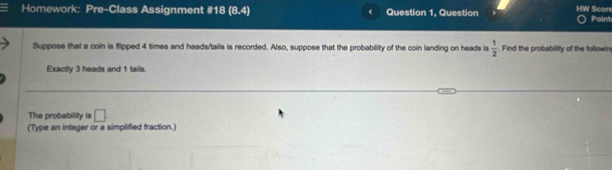 Homework: Pre-Class Assignment #18 (8.4) Question 1, Question HW Score 
Point 
Suppose that a coin is flipped 4 times and heads/tails is recorded. Also, suppose that the probability of the coin landing on heads is  1/2 . Find the probability of the followin 
Exactly 3 heads and 1 tails. 
The probability is □. 
(Type an integer or a simplified fraction.)