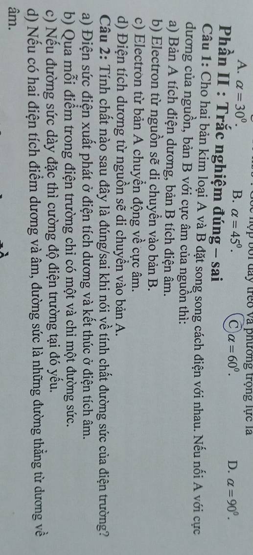 hộp bối đay trêo và phường trọng lực là
A. alpha =30°.
B. alpha =45°.
C alpha =60^0.
D. alpha =90^0. 
Phần II : Trắc nghiệm đúng - sai
Câu 1: Cho hai bản kim loại A và B đặt song song cách điện với nhau. Nếu nối A với cực
dương của nguồn, bản B với cực âm của nguồn thì:
a) Bản A tích điện dương, bản B tích điện âm.
b) Electron từ nguồn sẽ di chuyển vào bản B.
c) Electron từ bản A chuyển động về cực âm.
d) Điện tích dương từ nguồn sẽ di chuyển vào bản A.
Câu 2: Tính chất nào sau đây là đúng/sai khi nói về tính chất đường sức của điện trường?
a) Điện sức điện xuất phát ở điện tích dương và kết thúc ở điện tích âm.
b) Qua mỗi điểm trong điện trường chỉ có một và chỉ một đường sức.
c) Nếu đường sức dày đặc thì cường độ điện trường tại đó yếu.
d) Nếu có hai điện tích điểm dương và âm, đường sức là những đường thẳng từ dương về
âm.
