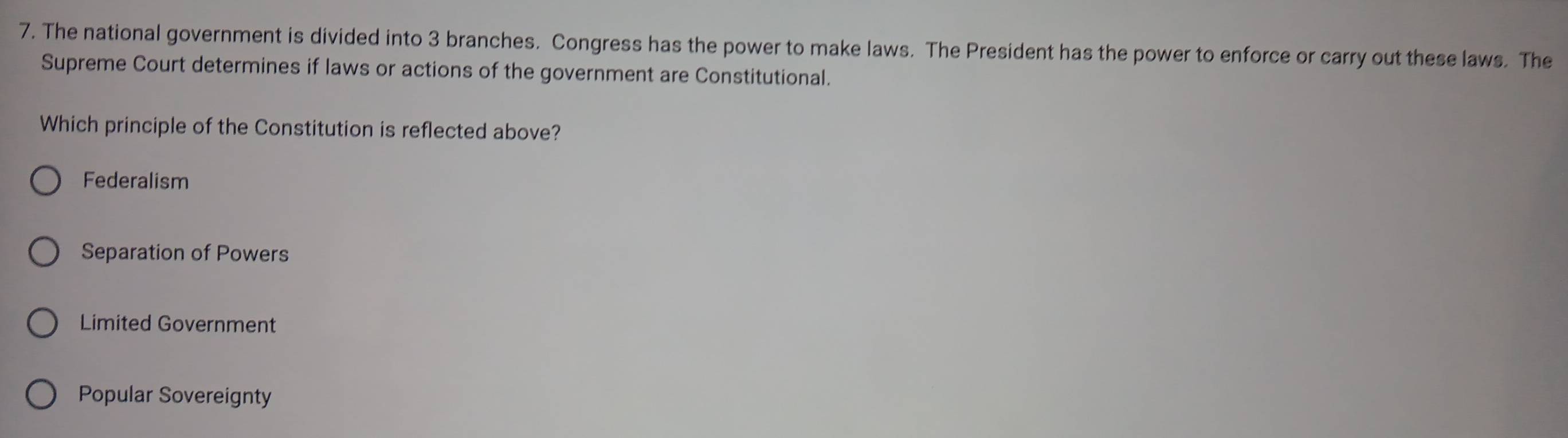 The national government is divided into 3 branches. Congress has the power to make laws. The President has the power to enforce or carry out these laws. The
Supreme Court determines if laws or actions of the government are Constitutional.
Which principle of the Constitution is reflected above?
Federalism
Separation of Powers
Limited Government
Popular Sovereignty