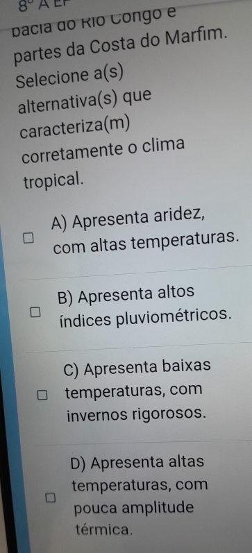 8° AEF
pacia do Río Congo e
partes da Costa do Marfim.
Selecione a(s)
alternativa(s) que
caracteriza(m)
corretamente o clima
tropical.
A) Apresenta aridez,
com altas temperaturas.
B) Apresenta altos
índices pluviométricos.
C) Apresenta baixas
temperaturas, com
invernos rigorosos.
D) Apresenta altas
temperaturas, com
pouca amplitude
térmica.