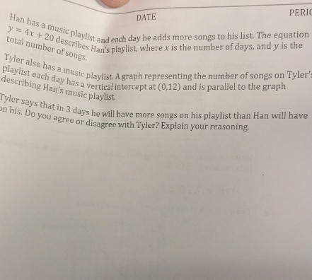 DATE PERI( 
Han has a music playlist and each day he adds more songs to his list. The equation
y=4x+20 describes Han's playlist, where x is the number of days, and y is the 
total number of songs. 
Tyler also has a music playlist. A graph representing the number of songs on Tyler' 
playlist each day has a vertical intercept at (0,12) and is parallel to the graph 
describing Han's music playlist. 
Tyler says that in 3 days he will have more songs on his playlist than Han will have 
on his. Do you agree or disagree with Tyler? Explain your reasoning.
