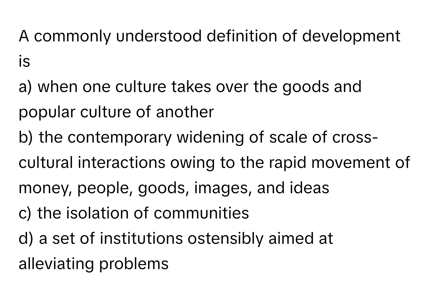 A commonly understood definition of development is
a) when one culture takes over the goods and popular culture of another
b) the contemporary widening of scale of cross-cultural interactions owing to the rapid movement of money, people, goods, images, and ideas
c) the isolation of communities
d) a set of institutions ostensibly aimed at alleviating problems