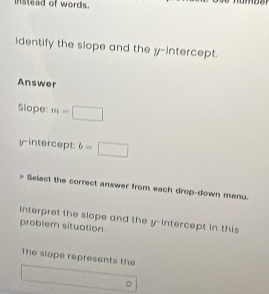 instead of words. 
or 
Identify the slope and the y-intercept. 
Answer 
Slope: m=□
yintercept: b=□
Select the correct answer from each drop-down menu. 
Interpret the slope and the y-intercept in this 
problem situation 
The slope represents the 
。