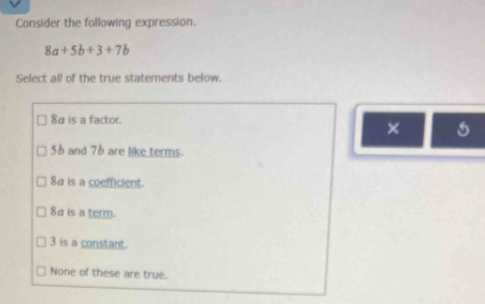 Consider the following expression.
8a+5b+3+7b
Select all of the true statements below.
8α is a factor.
×
56 and 76 are like terms.
8αis a coefficient.
8α is a term.
3 is a constant.
None of these are true.