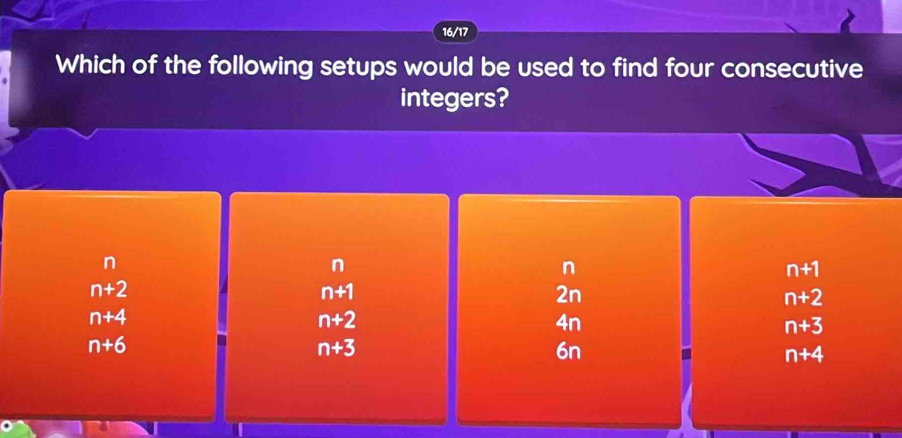 16/17
Which of the following setups would be used to find four consecutive
integers?
n
n
n
n+1
n+2
n+1
2n
n+2
n+4
n+2
4n
n+3
n+6
n+3
6n
n+4