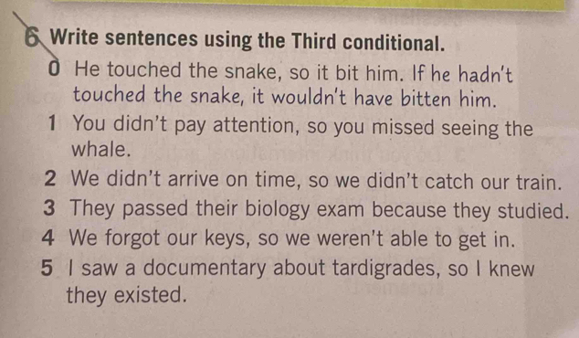 Write sentences using the Third conditional. 
0 He touched the snake, so it bit him. If he hadn't 
touched the snake, it wouldn't have bitten him. 
1 You didn't pay attention, so you missed seeing the 
whale. 
2 We didn't arrive on time, so we didn't catch our train. 
3 They passed their biology exam because they studied. 
4 We forgot our keys, so we weren't able to get in. 
5 I saw a documentary about tardigrades, so I knew 
they existed.