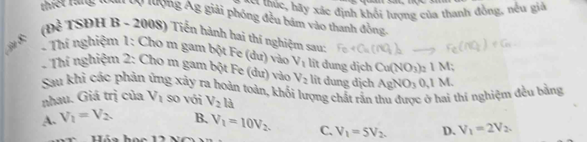 = c y xác định khối lượng của thanh đồng, nếu giả
thiết rang: nom vy lượng Ág giải phóng đều bám vào thanh đồng.
(Đề TSĐH B - 2008) Tiến hành hai thí nghiệm sau:
* Thí nghiệm 1: Cho m gam bột Fe (dư) vào V_1 lit dung dịch Cu(NO_3)_21M
Thí nghiệm 2: Cho m gam bột Fe (dư) vào V_2 lit dung dịch AgNO_30,1M. 
Sau khi các phản ứng xảy ra hoàn toàn, khối lượng chất rắn
nhau. Giá trị của V_1 so với V_2 là
thí nghiệm đều bằng
A. V_1=V_2 B. V_1=10V_2. C. V_1=5V_2.
D. V_1=2V_2.