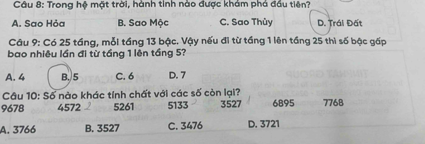 Trong hệ mặt trời, hành tinh nào được khám phá đầu tiên?
A. Sao Hỏa B. Sao Mộc C. Sao Thủy D. Trái Đất
Câu 9: Có 25 tầng, mỗi tầng 13 bậc. Vậy nếu đi từ tầng 1 lên tầng 25 thì số bậc gấp
bao nhiêu lần đi từ tầng 1 lên tầng 5?
A. 4 B. 5 C. 6 D. 7
Câu 10: Số nào khác tính chất với các số còn lại?
9678 4572 5261 5133 3527 6895 7768
A. 3766 B. 3527 C. 3476 D. 3721