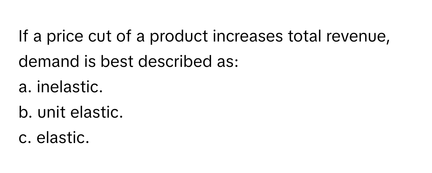 If a price cut of a product increases total revenue, demand is best described as:

a. inelastic.
b. unit elastic.
c. elastic.