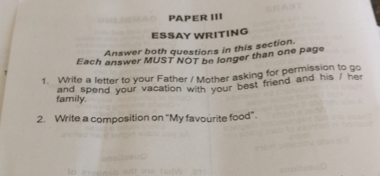 PAPER III 
ESSAY WRITING 
Answer both questions in this section. 
Each answer MUST NOT be longer than one page 
1. Write a letter to your Father / Mother asking for permission to go 
and spend your vacation with your best friend and his / her 
family. 
2. Write a composition on “My favourite food”.