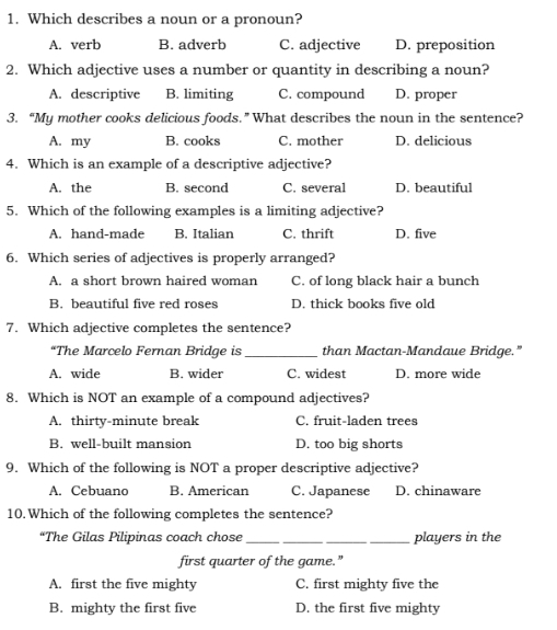 Which describes a noun or a pronoun?
A. verb B. adverb C. adjective D. preposition
2. Which adjective uses a number or quantity in describing a noun?
A. descriptive B. limiting C. compound D. proper
3. “My mother cooks delicious foods.” What describes the noun in the sentence?
A. my B. cooks C. mother D. delicious
4. Which is an example of a descriptive adjective?
A. the B. second C. several D. beautiful
5. Which of the following examples is a limiting adjective?
A. hand-made B. Italian C. thrift D. five
6. Which series of adjectives is properly arranged?
A. a short brown haired woman C. of long black hair a bunch
B. beautiful five red roses D. thick books five old
7. Which adjective completes the sentence?
*The Marcelo Fernan Bridge is _than Mactan-Mandaue Bridge."
A. wide B. wider C. widest D. more wide
8. Which is NOT an example of a compound adjectives?
A. thirty-minute break C. fruit-laden trees
B. well-built mansion D. too big shorts
9. Which of the following is NOT a proper descriptive adjective?
A. Cebuano B. American C. Japanese D. chinaware
10.Which of the following completes the sentence?
“The Gilas Pilipinas coach chose ___players in the
first quarter of the game.”
A. first the five mighty C. first mighty five the
B. mighty the first five D. the first five mighty