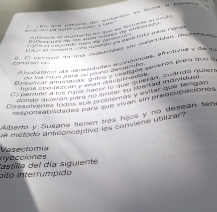 En qué período del embarazo se forma la placenta, e
embrión ya tiene corazón y late?
AlDesde el momento en que se fecunda el óvulo
8)Después de os sieia meses de embarazo
D)En el noveno mes cuando ya está listo para nacer
C)En el segundo mos de destación
8 El eiercicio de una maternidad y/o paternidad responsabl
A)satisfacer las necesidades económicas, afectivas y de sa
consiste en:
de los hijos para su pleno desarrollo.
B)realizar amenazas, gritos y castigos severos para que la
hijos obedezcan y sean disciplinados.
C) permitir a los hijos hacer lo que quieran, cuándo quiera
dónde quieran para no limitar su libertad individual
D)resolveries todos sus problemas y evitar que tengan
responsabilidades para que viván sin preocupaciones
Alberto y Susana tienen tres hijos y no desean ten
mé método anticonceptivo les conviene utilizar?
Vasectomía
nyecciones
astilla del día siguiente
óito interrumpido