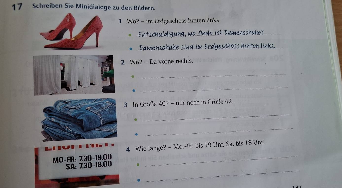 Schreiben Sie Minidialoge zu den Bildern. 
1 Wo? - im Erdgeschoss hinten links 
Entschuldigun h Damenschuhe?_ 
Damenschuhe sind in 
2 Wo? - Da vorne rechts. 
_ 
_
3 In Größe 40? - nur noch in Größe 42. 
_ 
_ 
4 Wie lange? - Mo.-Fr. bis 19 Uhr, Sa. bis 18 Uhr. 
MO-FR: 730 -19.00 _ 
_ 
SA: 7.30 - 18.00