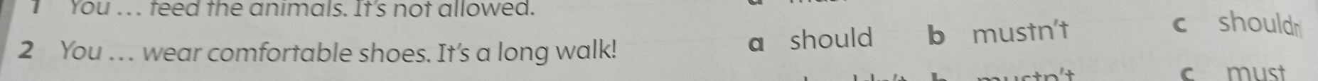 You ... teed the animals. It's not allowed. 
a should 
2 You .. . wear comfortable shoes. It's a long walk! b mustn't 
c shouldr 
c must
