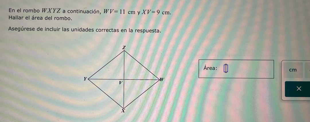 En el rombo WXYZ a continuación, W V=11cm y XV=9cm. 
Hallar el área del rombo. 
Asegúrese de incluir las unidades correctas en la respuesta. 
Área:
cm
×