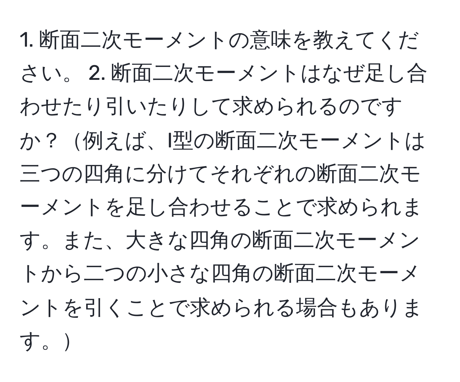 断面二次モーメントの意味を教えてください。 2. 断面二次モーメントはなぜ足し合わせたり引いたりして求められるのですか？例えば、I型の断面二次モーメントは三つの四角に分けてそれぞれの断面二次モーメントを足し合わせることで求められます。また、大きな四角の断面二次モーメントから二つの小さな四角の断面二次モーメントを引くことで求められる場合もあります。