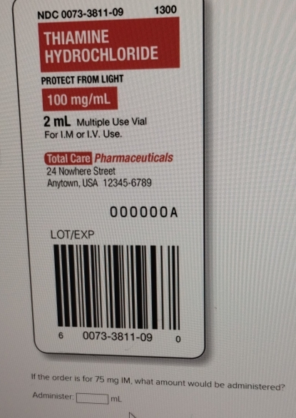 NDC 0073-3811-09 1300 
THIAMINE 
HYDROCHLORIDE 
PROTECT FROM LIGHT
100 mg/mL
2 mL Multiple Use Vial 
For I.M or I.V. Use. 
Total Care Pharmaceuticals 
24 Nowhere Street 
Anytown, USA 12345-6789 
0000OOA 
LOT/EXP 
6 0073 -38 11 -09 0 
If the order is for 75 mg IM, what amount would be administered? 
Administer □ mL