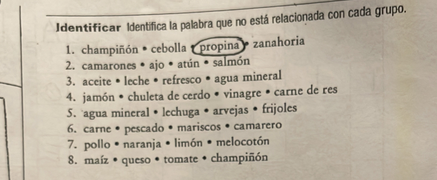 Identificar Identifica la palabra que no está relacionada con cada grupo. 
1. champiñón • cebolla propina zanahoria 
2. camarones • ajo • atún • salmón 
3. aceite • leche • refresco • agua mineral 
4. jamón • chuleta de cerdo • vinagre • carne de res 
5. agua mineral • lechuga • arvejas • frijoles 
6. carne • pescado •mariscos • camarero 
7. pollo • naranja • limón • melocotón 
8. maíz • queso • tomate • champiñón