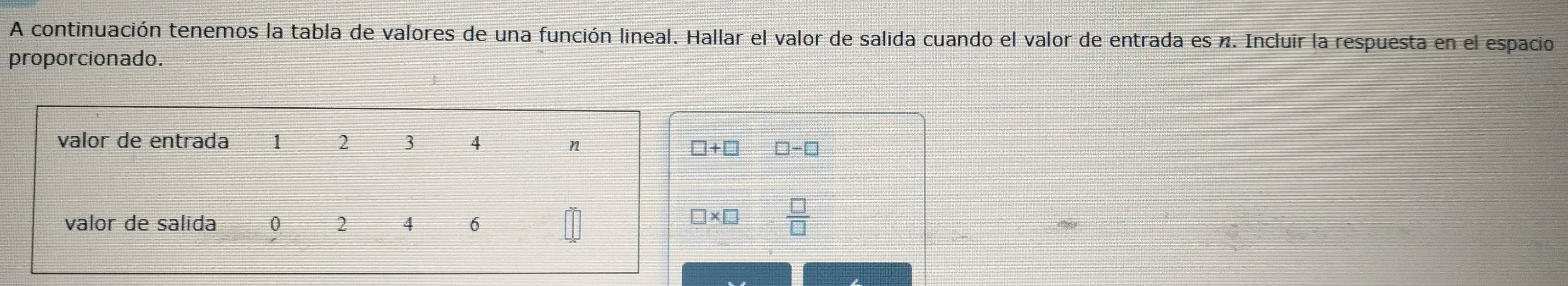 A continuación tenemos la tabla de valores de una función lineal. Hallar el valor de salida cuando el valor de entrada es n. Incluir la respuesta en el espacio
proporcionado.
□ -□
 □ /□  