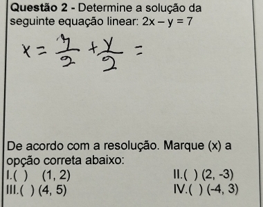 Determine a solução da
seguinte equação linear: 2x-y=7
De acordo com a resolução. Marque (x) a
opção correta abaixo:
I.( (1,2) II.(  (2,-3)
III.( ) (4,5) IV.(  (-4,3)