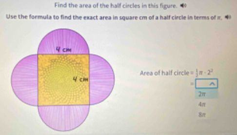 Find the area of the half circles in this figure.
Use the formula to find the exact area in square cm of a half circle in terms of π. 
Area of half circle = 1/2 π · 2^2
2π
4π
8π