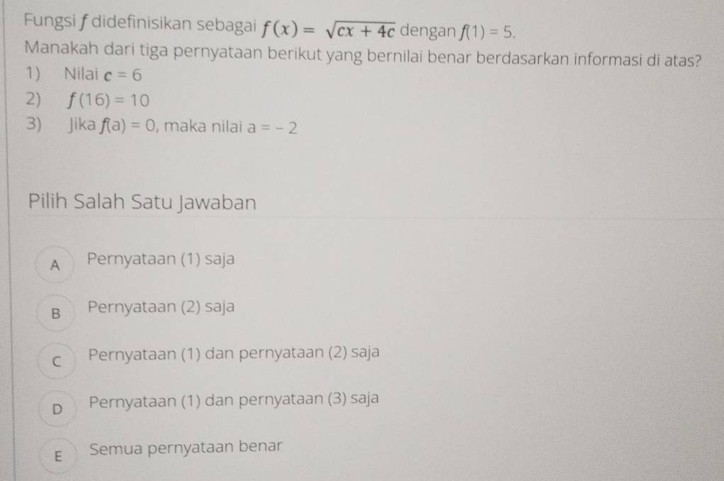 Fungsi f didefinisikan sebagai f(x)=sqrt(cx+4c) dengan f(1)=5. 
Manakah dari tiga pernyataan berikut yang bernilai benar berdasarkan informasi di atas?
1) Nilai c=6
2) f(16)=10
3) Jika f(a)=0 , maka nilai a=-2
Pilih Salah Satu Jawaban
A Pernyataan (1) saja
B Pernyataan (2) saja
c Pernyataan (1) dan pernyataan (2) saja
D Pernyataan (1) dan pernyataan (3) saja
E Semua pernyataan benar