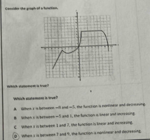 Comider the graph of a function.
Which statement is true?
Which statement is true?
A When x is between —f and —5, the function is nomlinea and decreasing.
B When x is between -5 and 1, the function is linear and increasing.
C When x is between 1 and 7, the llunction is linear and increasing.
D When x is between 7 and 9, the function is nonlinear and decreasing.