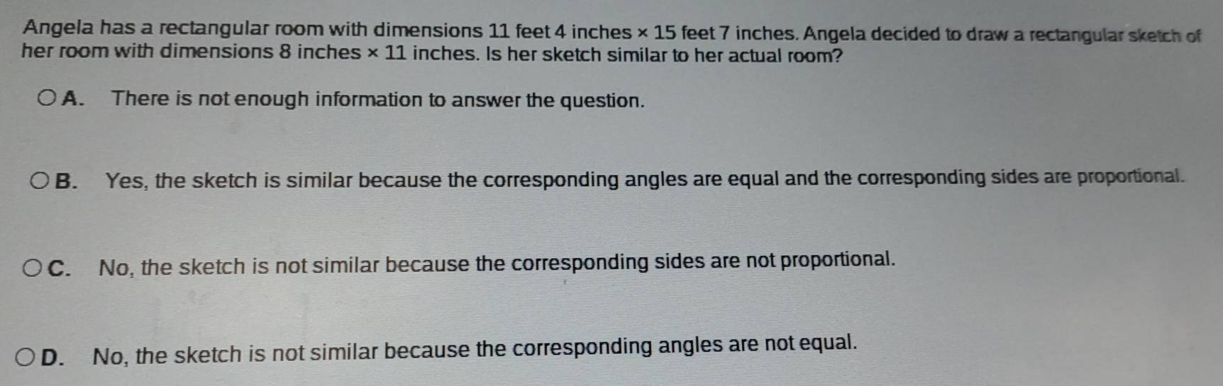 Angela has a rectangular room with dimensions 11 feet 4 inches * 15 feet 7 inches. Angela decided to draw a rectangular sketch of 
her room with dimensions 8 inches * 11 L inches. Is her sketch similar to her actual room?
A. There is not enough information to answer the question.
B. Yes, the sketch is similar because the corresponding angles are equal and the corresponding sides are proportional.
C. No, the sketch is not similar because the corresponding sides are not proportional.
D. No, the sketch is not similar because the corresponding angles are not equal.