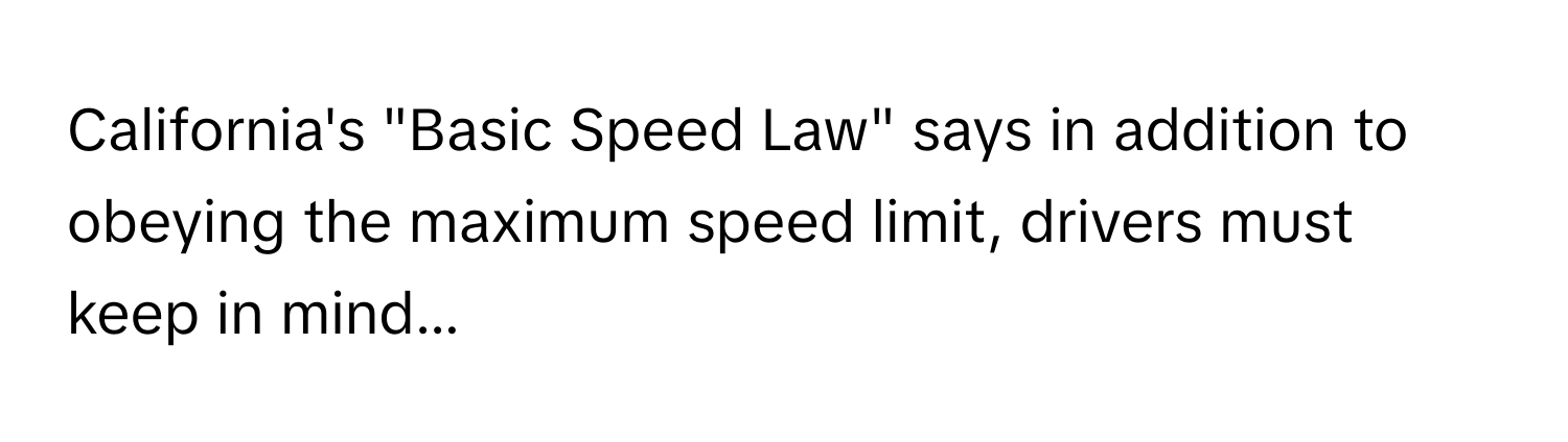 California's "Basic Speed Law" says in addition to obeying the maximum speed limit, drivers must keep in mind...