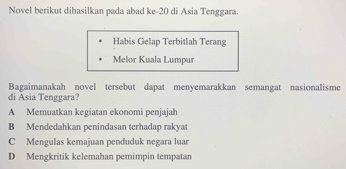 Novel berikut dihasilkan pada abad ke -20 di Asia Tenggara.
Habis Gelap Terbitlah Terang
Melor Kuala Lumpur
Bagaimanakah novel tersebut dapat menyemarakkan semangat nasionalisme
di Asia Tenggara?
A Memuatkan kegiatan ekonomi penjajah
B Mendedahkan penindasan terhadap rakyat
C Mengulas kemajuan penduduk negara luar
D Mengkritik kelemahan pemimpin tempatan