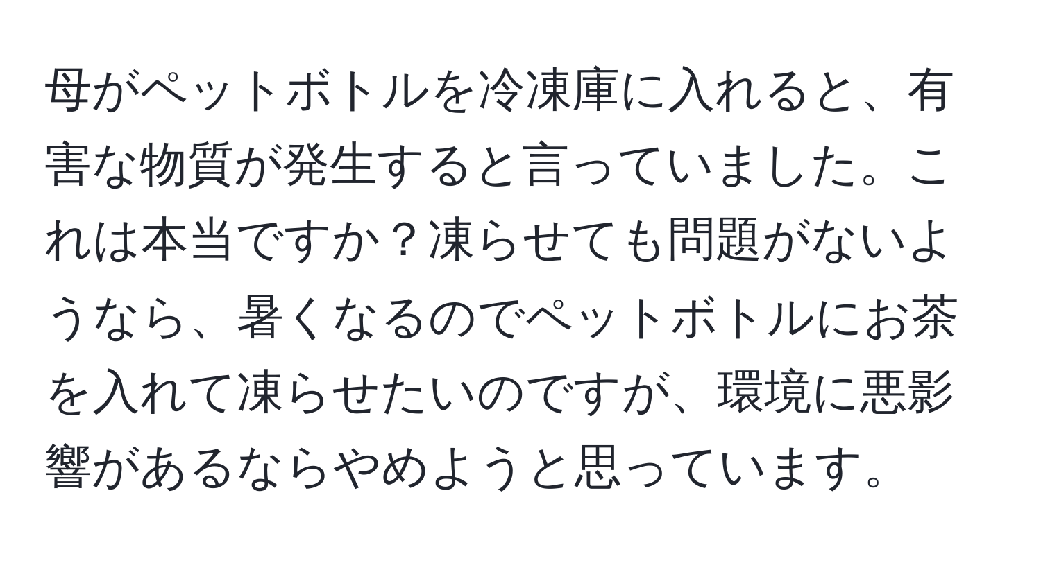 母がペットボトルを冷凍庫に入れると、有害な物質が発生すると言っていました。これは本当ですか？凍らせても問題がないようなら、暑くなるのでペットボトルにお茶を入れて凍らせたいのですが、環境に悪影響があるならやめようと思っています。